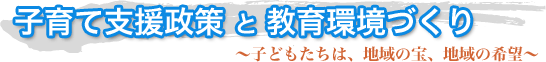 子育て支援政策 と 教育環境づくり〜子どもたちは、地域の宝、地域の希望〜