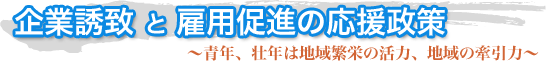 企業誘致 と 雇用促進の応援政策〜青年、壮年は地域繁栄の活力、地域の牽引力〜