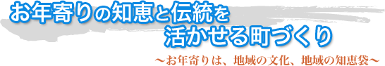 お年寄りの知恵と伝統を活かせる町づくり〜お年寄りは、地域の文化、地域の知恵袋〜